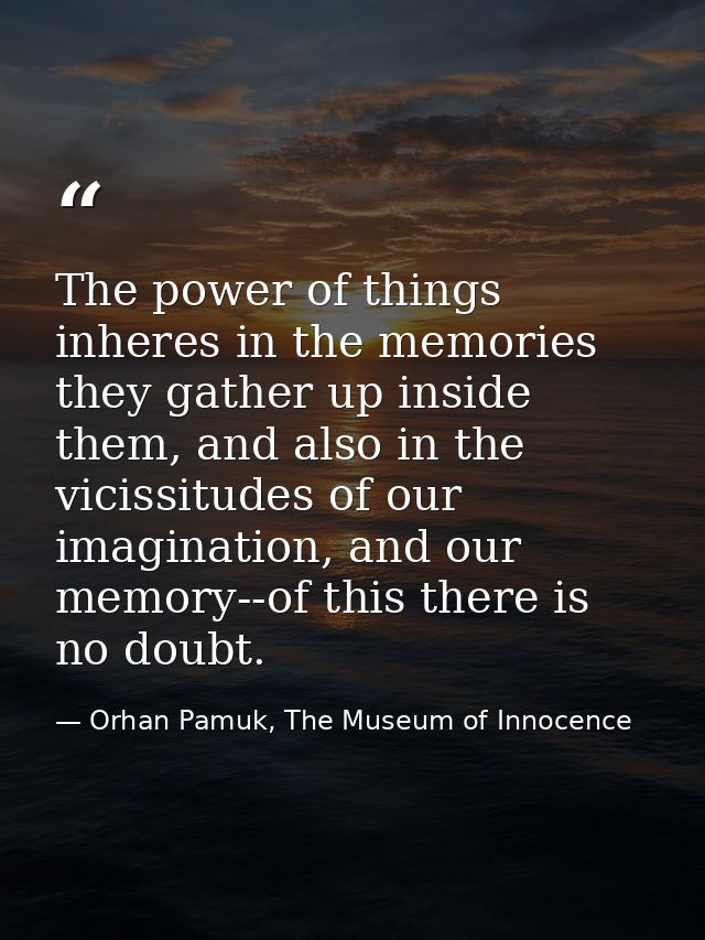 The power of things inheres in the memories they gather up inside them, and also in the vicissitudes of our imagination, — Orhan Pamuk, The Museum of Innocence