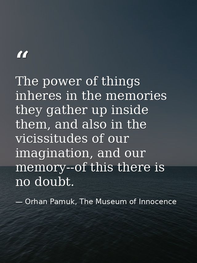 The power of things inheres in the memories they gather up inside them, and also in the vicissitudes of our imagination, — Orhan Pamuk, The Museum of Innocence