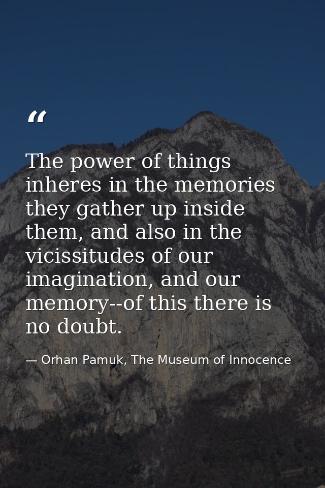 The power of things inheres in the memories they gather up inside them, and also in the vicissitudes of our imagination, — Orhan Pamuk, The Museum of Innocence