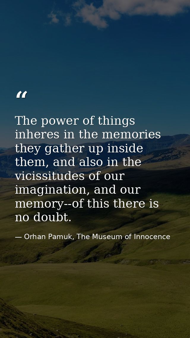 The power of things inheres in the memories they gather up inside them, and also in the vicissitudes of our imagination, — Orhan Pamuk, The Museum of Innocence