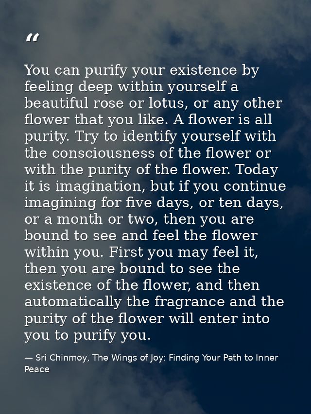 You can purify your existence by feeling deep within yourself a beautiful rose or lotus, or any other flower that you li — Sri Chinmoy, The Wings of Joy: Finding Your Path to Inner Peace