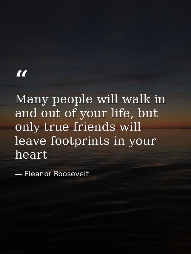 Many people will walk in and out of your life, but only true friends will leave footprints in your heart — Eleanor Roosevelt
