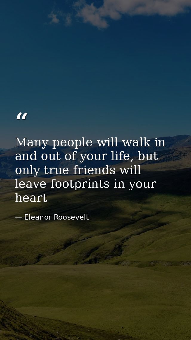 Many people will walk in and out of your life, but only true friends will leave footprints in your heart — Eleanor Roosevelt