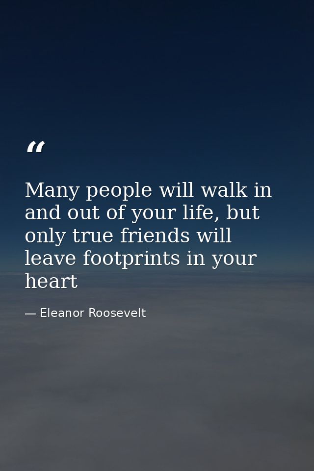 Many people will walk in and out of your life, but only true friends will leave footprints in your heart — Eleanor Roosevelt