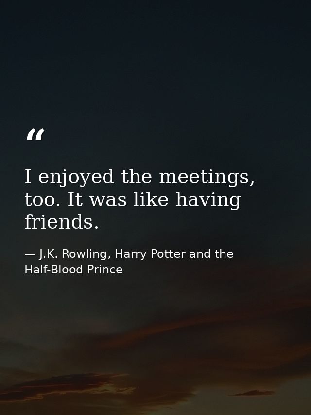 I enjoyed the meetings, too. It was like having friends. — J.K. Rowling, Harry Potter and the Half-Blood Prince