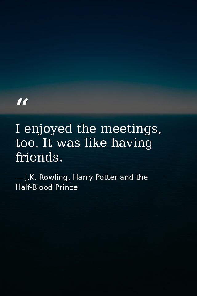 I enjoyed the meetings, too. It was like having friends. — J.K. Rowling, Harry Potter and the Half-Blood Prince