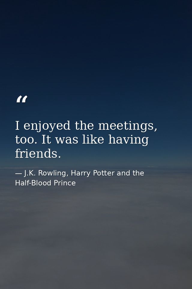 I enjoyed the meetings, too. It was like having friends. — J.K. Rowling, Harry Potter and the Half-Blood Prince