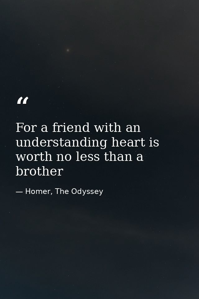 For a friend with an understanding heart is worth no less than a brother — Homer, The Odyssey