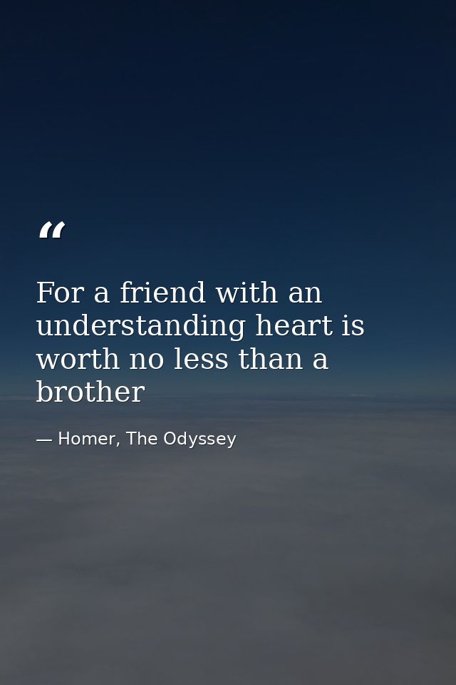 For a friend with an understanding heart is worth no less than a brother — Homer, The Odyssey