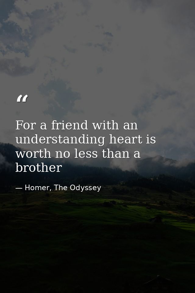For a friend with an understanding heart is worth no less than a brother — Homer, The Odyssey