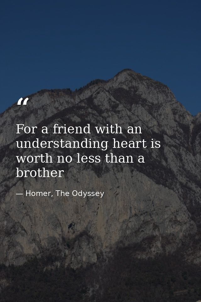For a friend with an understanding heart is worth no less than a brother — Homer, The Odyssey