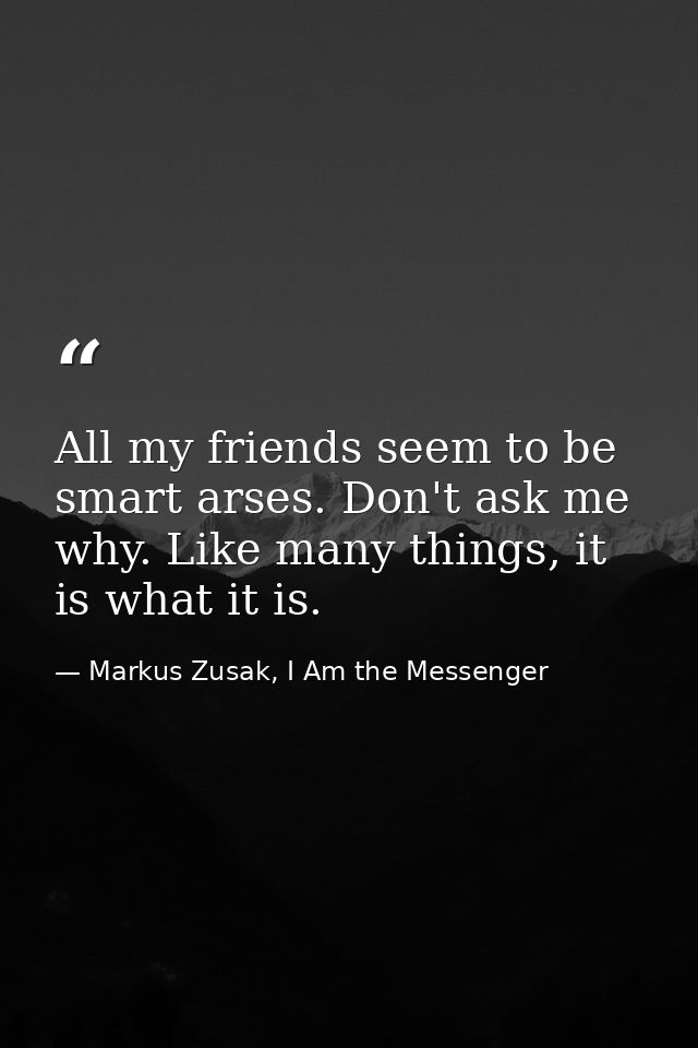 All my friends seem to be smart arses. Don't ask me why. Like many things, it is what it is. — Markus Zusak, I Am the Messenger