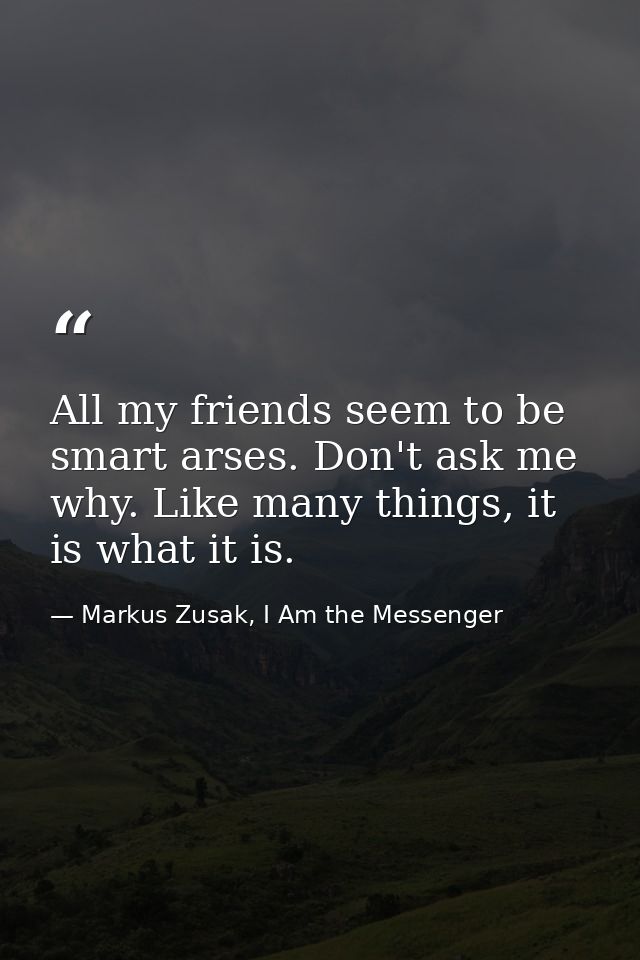 All my friends seem to be smart arses. Don't ask me why. Like many things, it is what it is. — Markus Zusak, I Am the Messenger