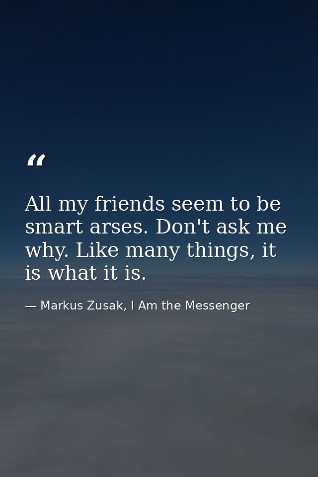 All my friends seem to be smart arses. Don't ask me why. Like many things, it is what it is. — Markus Zusak, I Am the Messenger