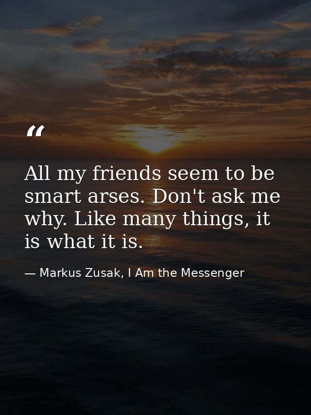 All my friends seem to be smart arses. Don't ask me why. Like many things, it is what it is. — Markus Zusak, I Am the Messenger