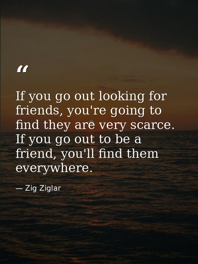 If you go out looking for friends, you're going to find they are very scarce. If you go out to be a friend, you'll find  — Zig Ziglar