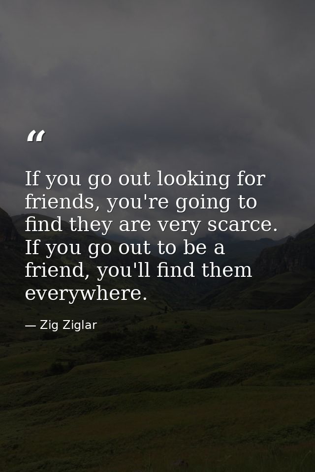 If you go out looking for friends, you're going to find they are very scarce. If you go out to be a friend, you'll find  — Zig Ziglar