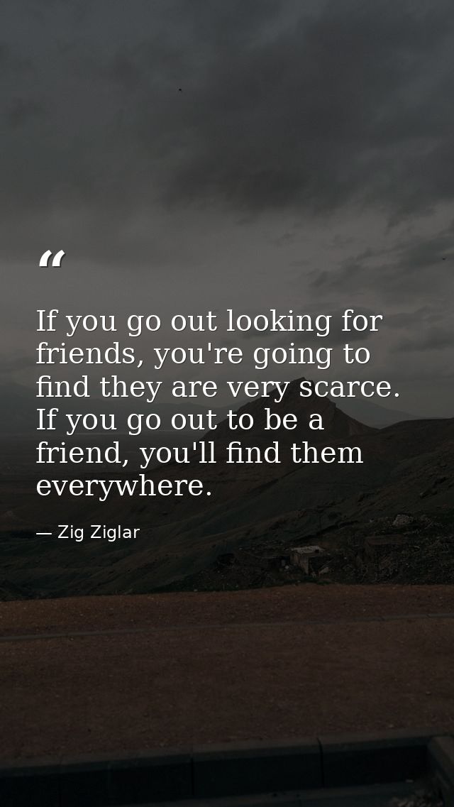 If you go out looking for friends, you're going to find they are very scarce. If you go out to be a friend, you'll find  — Zig Ziglar