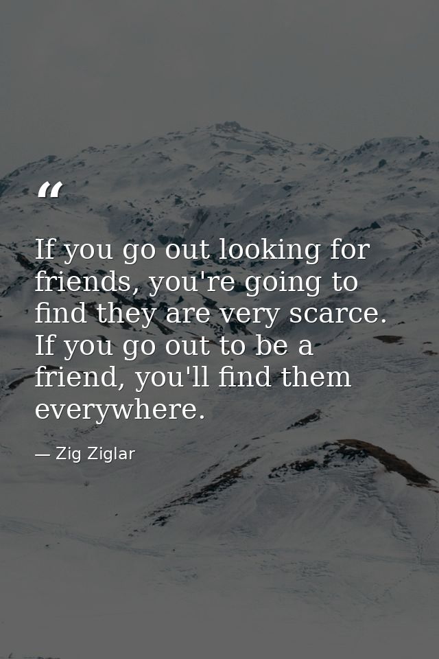 If you go out looking for friends, you're going to find they are very scarce. If you go out to be a friend, you'll find  — Zig Ziglar