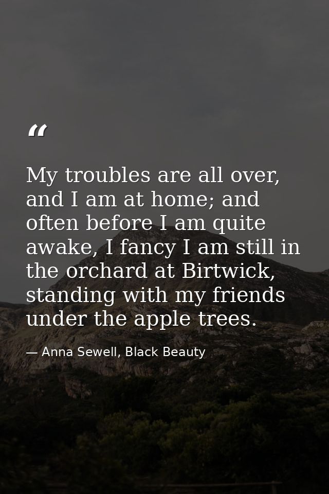 My troubles are all over, and I am at home; and often before I am quite awake, I fancy I am still in the orchard at Birt — Anna Sewell, Black Beauty