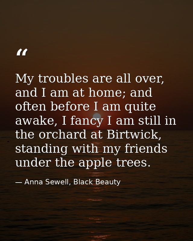 My troubles are all over, and I am at home; and often before I am quite awake, I fancy I am still in the orchard at Birt — Anna Sewell, Black Beauty
