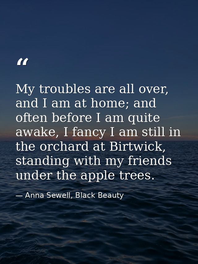My troubles are all over, and I am at home; and often before I am quite awake, I fancy I am still in the orchard at Birt — Anna Sewell, Black Beauty