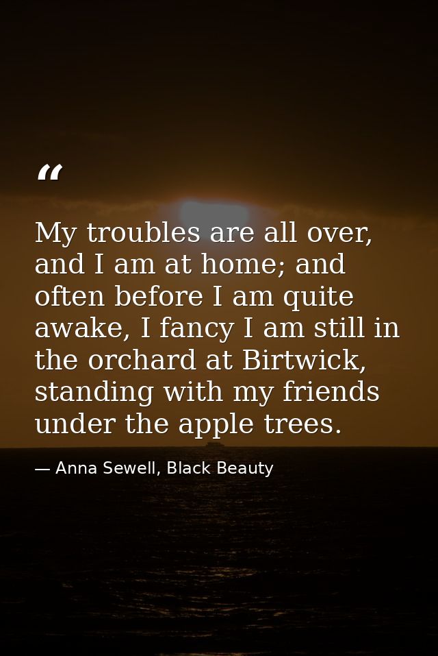 My troubles are all over, and I am at home; and often before I am quite awake, I fancy I am still in the orchard at Birt — Anna Sewell, Black Beauty