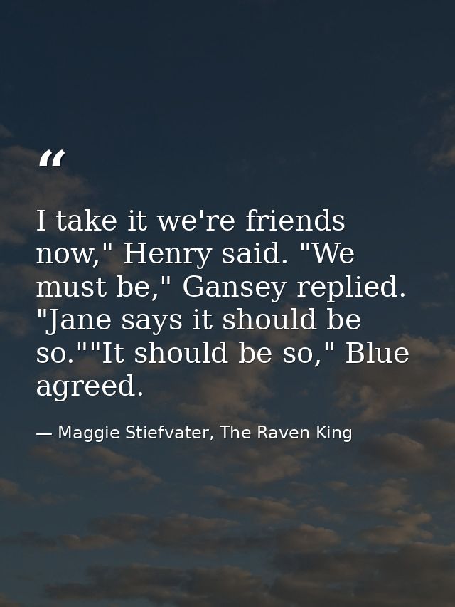 I take it we're friends now," Henry said. "We must be," Gansey replied. "Jane says it should be so.""It should be so," B — Maggie Stiefvater, The Raven King