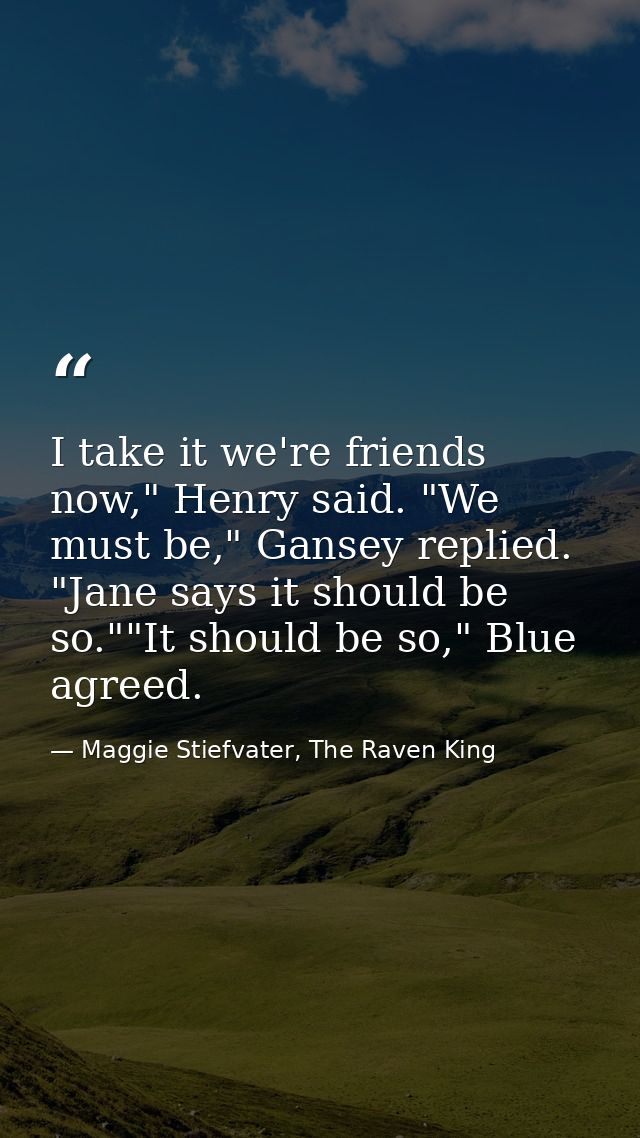 I take it we're friends now," Henry said. "We must be," Gansey replied. "Jane says it should be so.""It should be so," B — Maggie Stiefvater, The Raven King