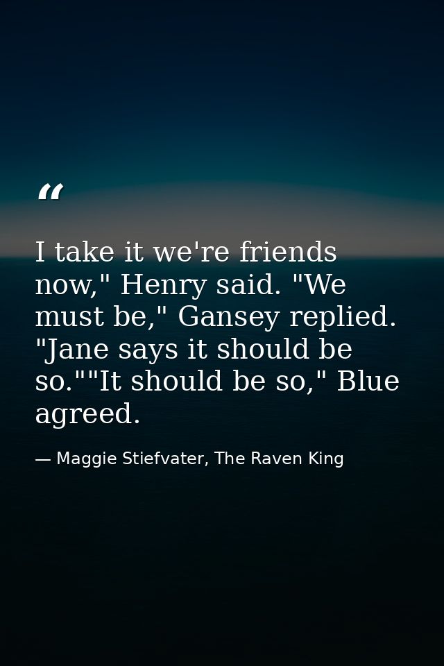 I take it we're friends now," Henry said. "We must be," Gansey replied. "Jane says it should be so.""It should be so," B — Maggie Stiefvater, The Raven King