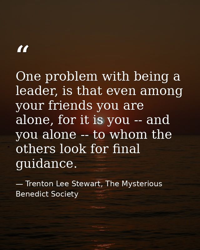 One problem with being a leader, is that even among your friends you are alone, for it is you -- and you alone -- to who — Trenton Lee Stewart, The Mysterious Benedict Society