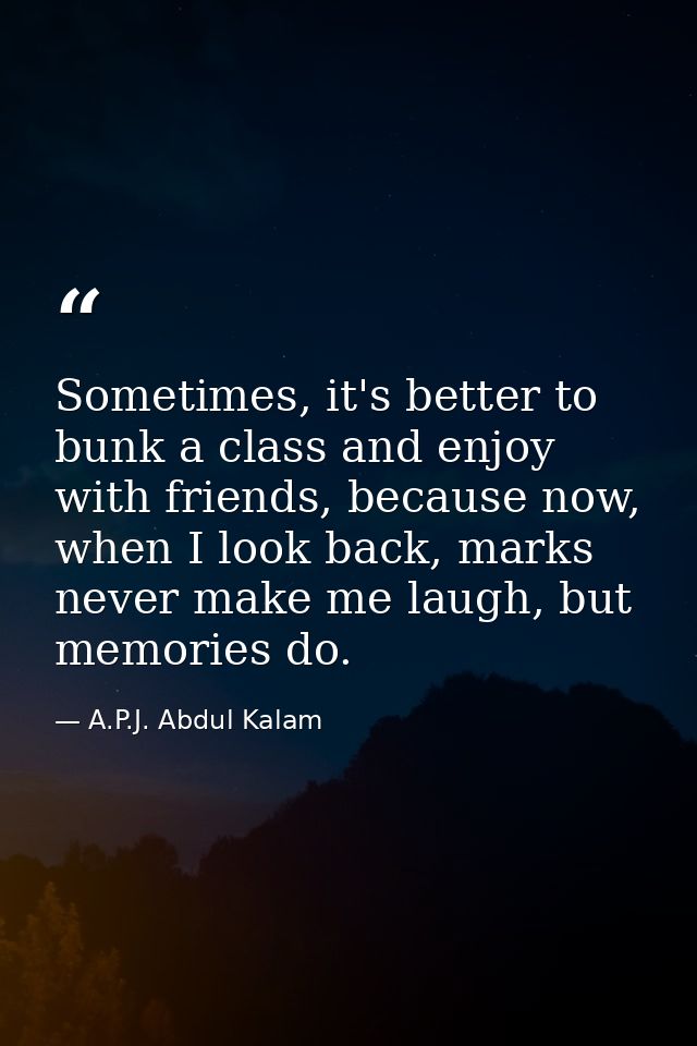 Sometimes, it's better to bunk a class and enjoy with friends, because now, when I look back, marks never make me laugh, — A.P.J. Abdul Kalam
