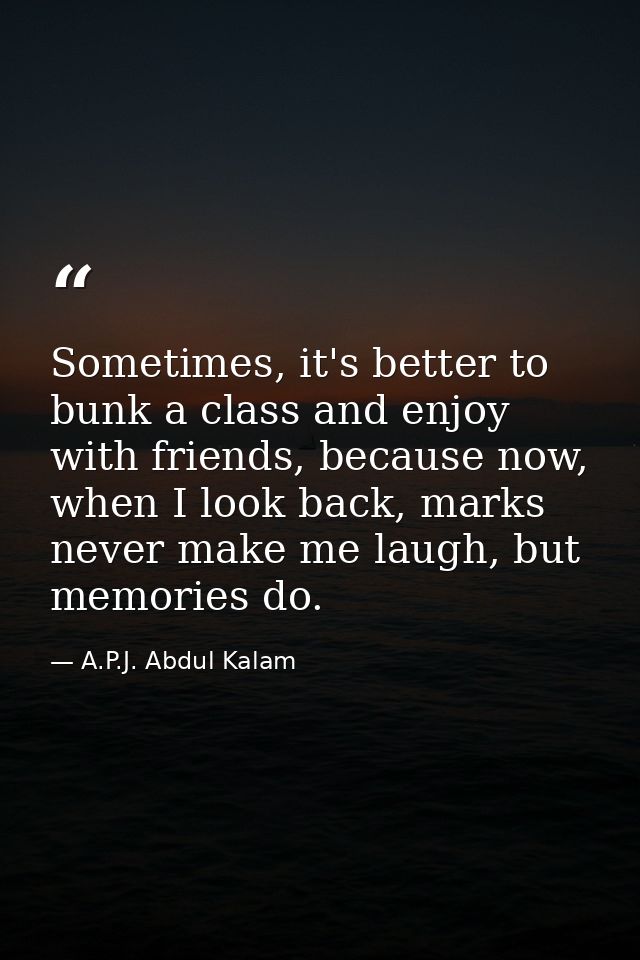 Sometimes, it's better to bunk a class and enjoy with friends, because now, when I look back, marks never make me laugh, — A.P.J. Abdul Kalam