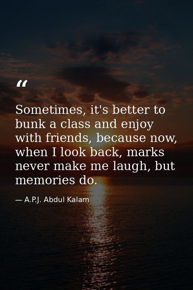 Sometimes, it's better to bunk a class and enjoy with friends, because now, when I look back, marks never make me laugh, — A.P.J. Abdul Kalam