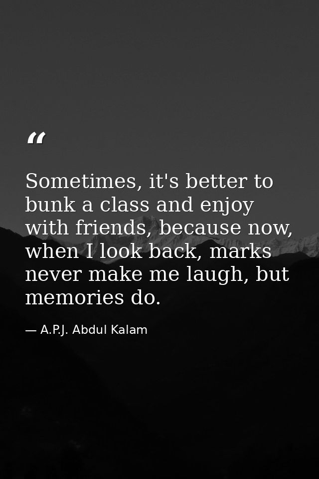 Sometimes, it's better to bunk a class and enjoy with friends, because now, when I look back, marks never make me laugh, — A.P.J. Abdul Kalam