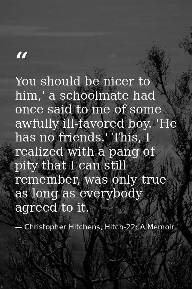 You should be nicer to him,' a schoolmate had once said to me of some awfully ill-favored boy. 'He has no friends.' This — Christopher Hitchens, Hitch-22: A Memoir