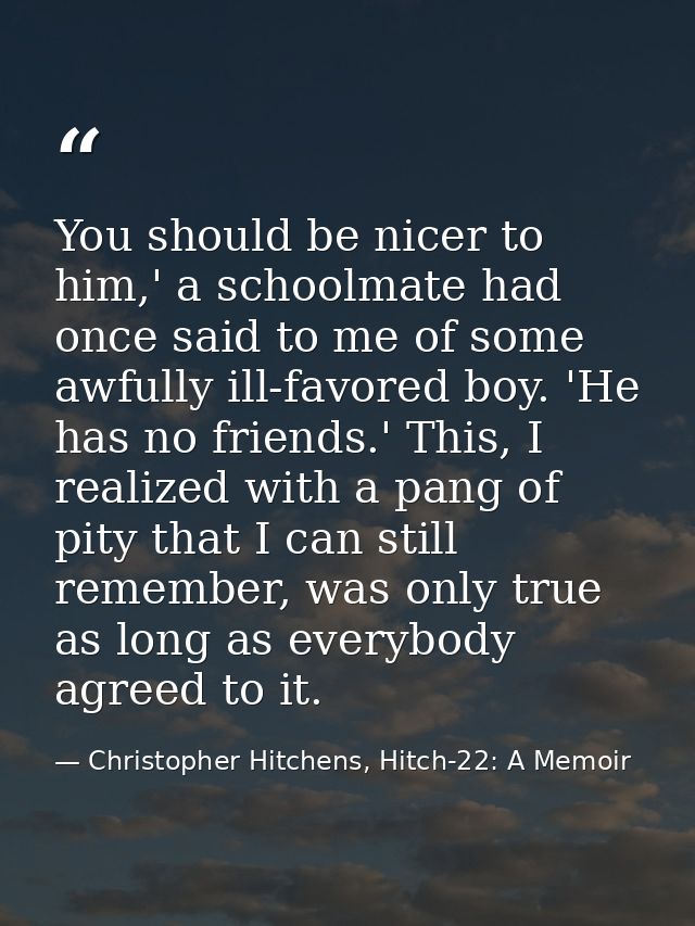 You should be nicer to him,' a schoolmate had once said to me of some awfully ill-favored boy. 'He has no friends.' This — Christopher Hitchens, Hitch-22: A Memoir