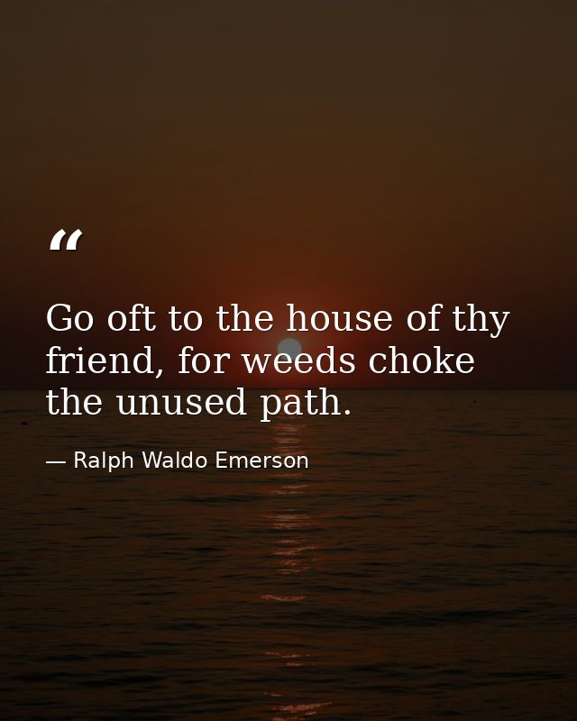 Go oft to the house of thy friend, for weeds choke the unused path. — Ralph Waldo Emerson
