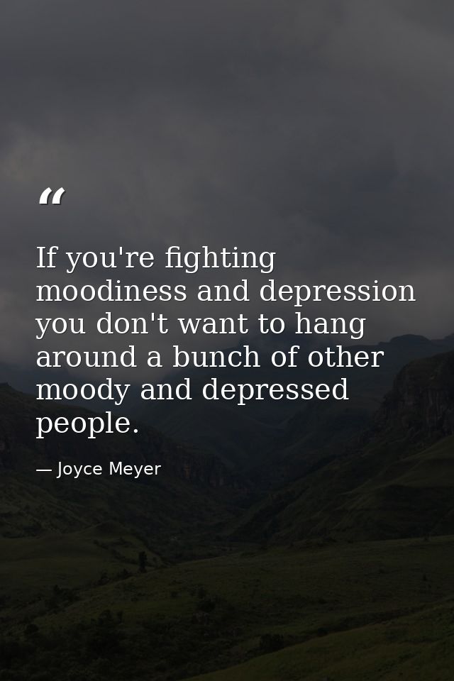 If you're fighting moodiness and depression you don't want to hang around a bunch of other moody and depressed people. — Joyce Meyer