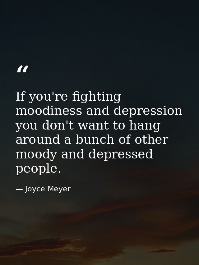 If you're fighting moodiness and depression you don't want to hang around a bunch of other moody and depressed people. — Joyce Meyer