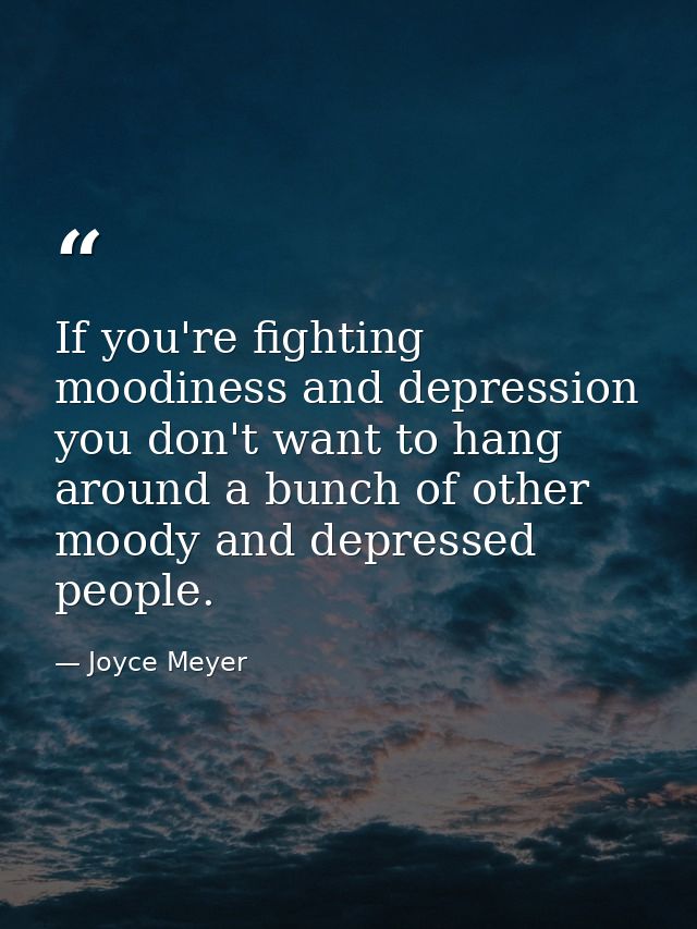 If you're fighting moodiness and depression you don't want to hang around a bunch of other moody and depressed people. — Joyce Meyer