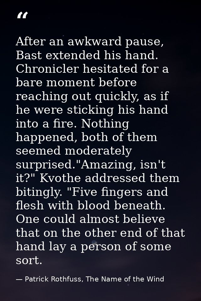After an awkward pause, Bast extended his hand. Chronicler hesitated for a bare moment before reaching out quickly, as i — Patrick Rothfuss, The Name of the Wind