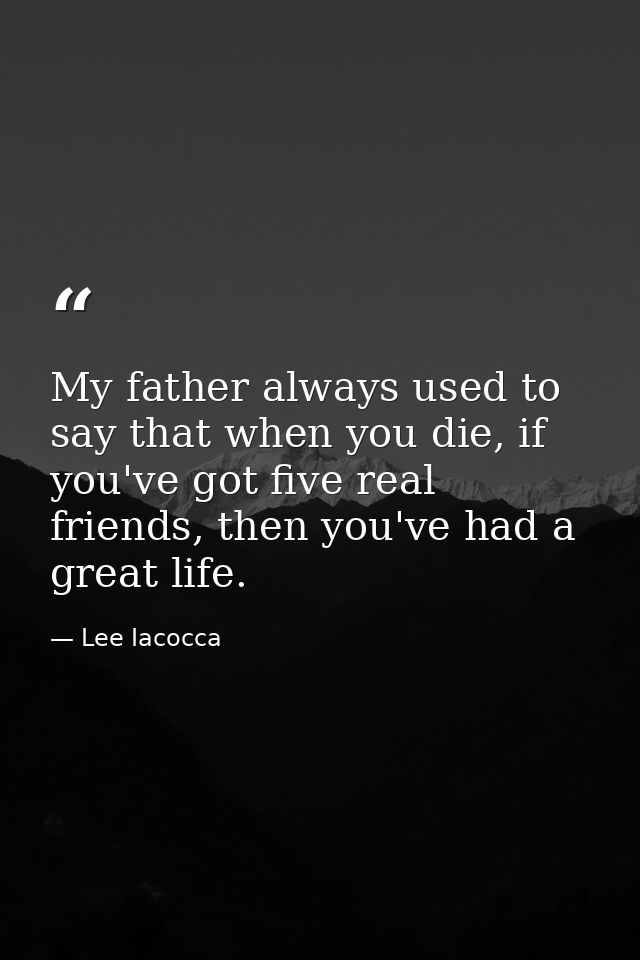 My father always used to say that when you die, if you've got five real friends, then you've had a great life. — Lee Iacocca