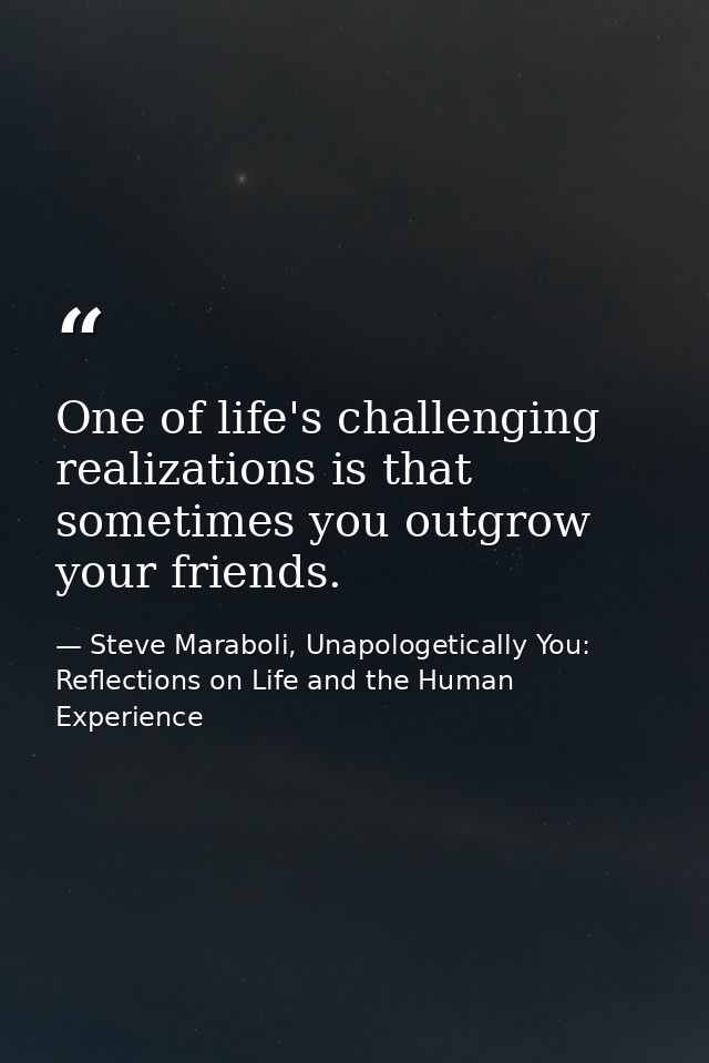 One of life's challenging realizations is that sometimes you outgrow your friends. — Steve Maraboli, Unapologetically You: Reflections on Life and the Human Experience