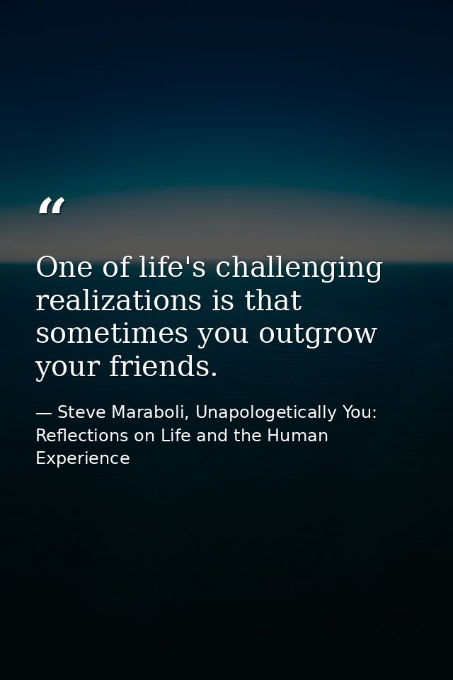 One of life's challenging realizations is that sometimes you outgrow your friends. — Steve Maraboli, Unapologetically You: Reflections on Life and the Human Experience