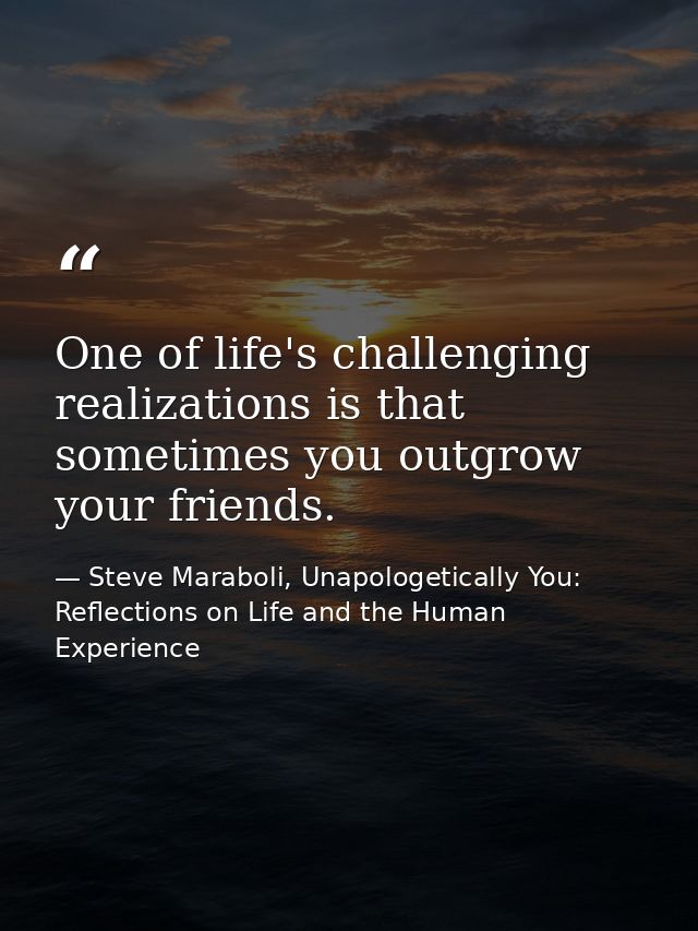One of life's challenging realizations is that sometimes you outgrow your friends. — Steve Maraboli, Unapologetically You: Reflections on Life and the Human Experience