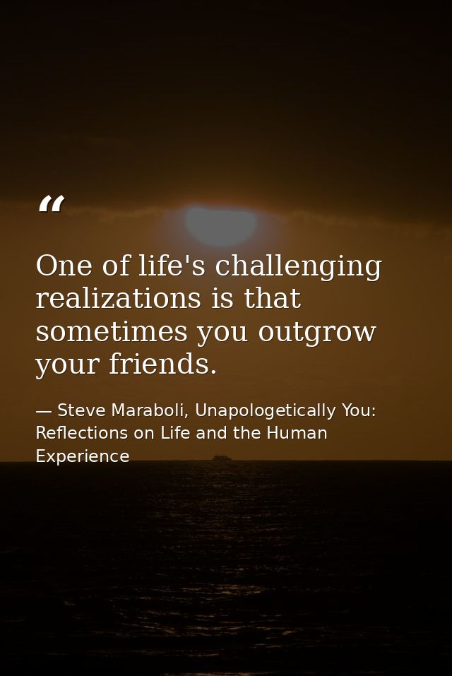 One of life's challenging realizations is that sometimes you outgrow your friends. — Steve Maraboli, Unapologetically You: Reflections on Life and the Human Experience