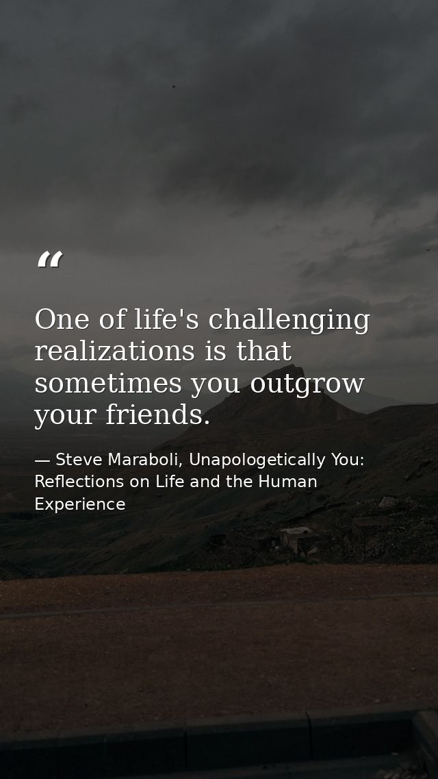 One of life's challenging realizations is that sometimes you outgrow your friends. — Steve Maraboli, Unapologetically You: Reflections on Life and the Human Experience