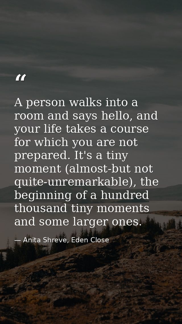 A person walks into a room and says hello, and your life takes a course for which you are not prepared. It's a tiny mome — Anita Shreve, Eden Close