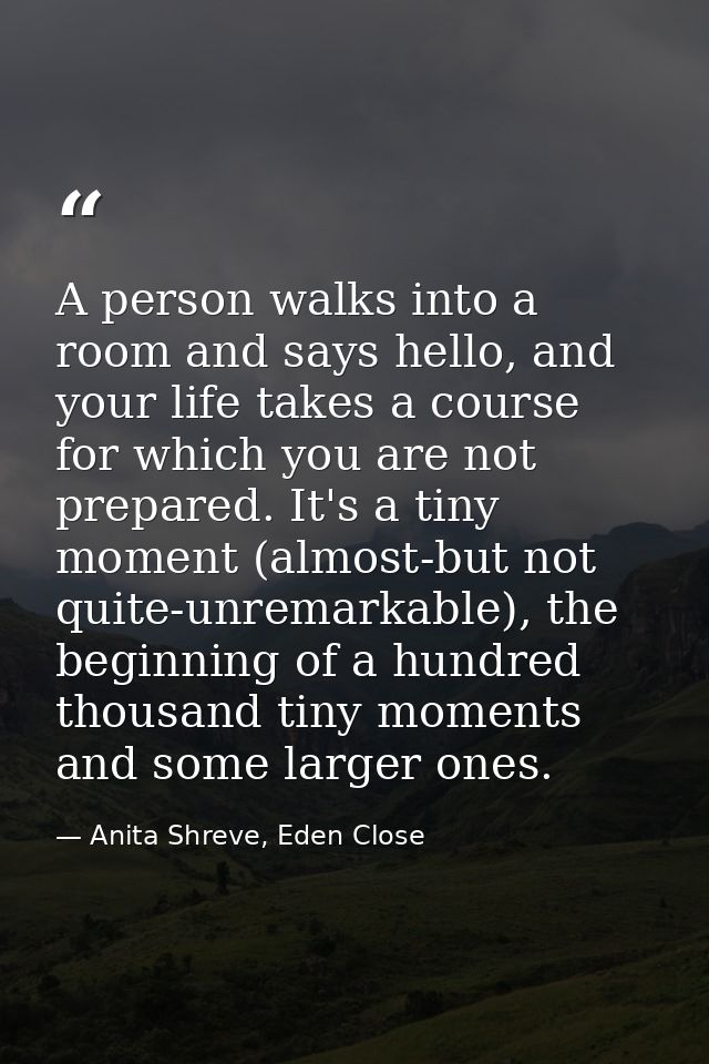 A person walks into a room and says hello, and your life takes a course for which you are not prepared. It's a tiny mome — Anita Shreve, Eden Close
